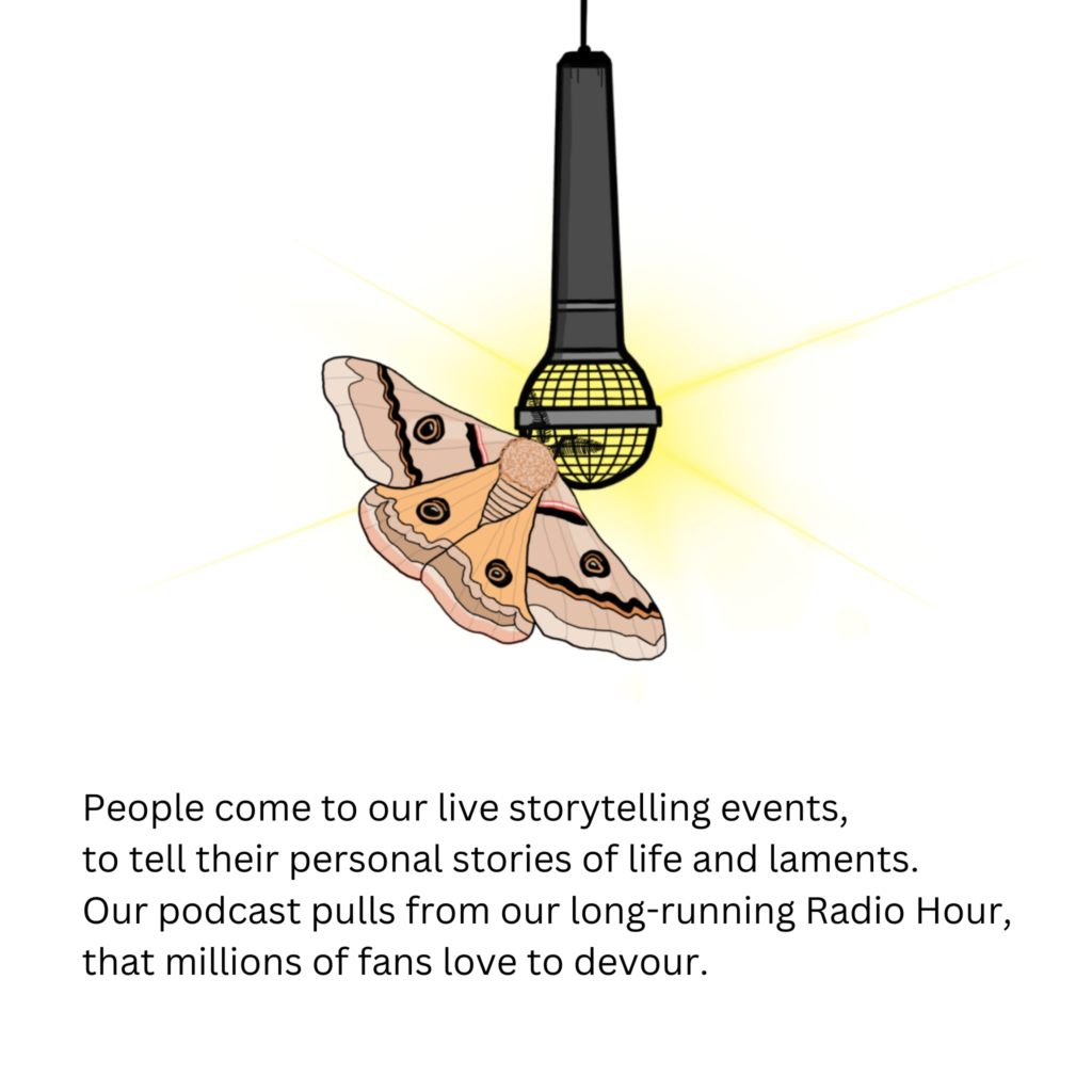 People come to our live storytelling events,
to tell their personal stories of life and laments.
Our podcast pulls from our long-running Radio Hour,
that millions of fans love to devour.